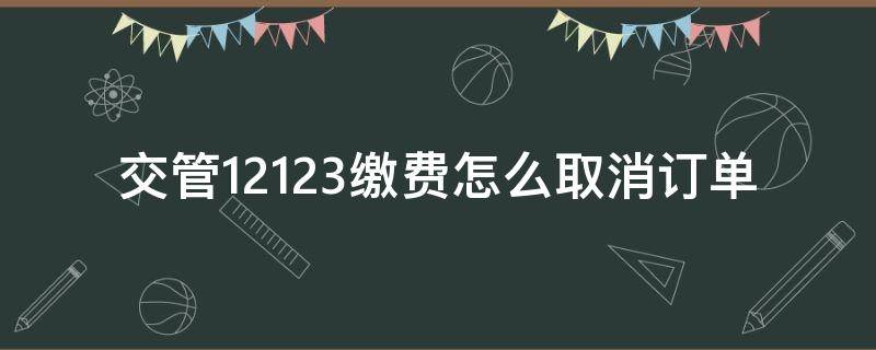 交管12123缴费怎么取消订单 交管12123缴费怎么取消订单 什么时候又重新缴费