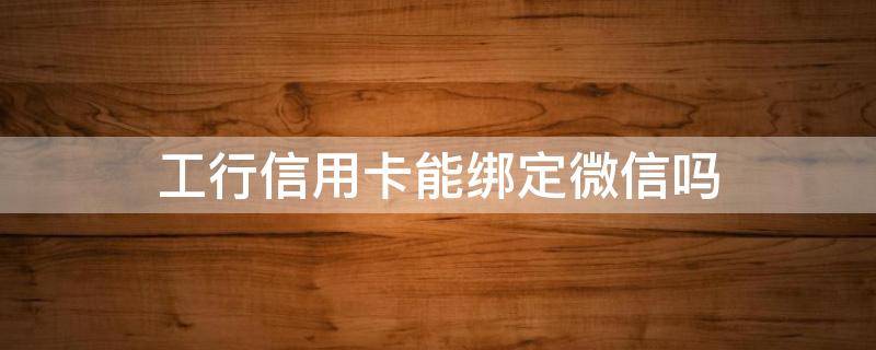 工行信用卡能绑定微信吗 微信怎么绑定工商信用卡