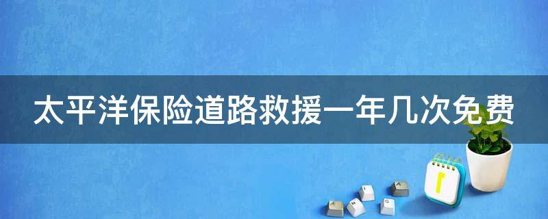 太平洋保险道路救援一年几次免费（太平洋保险道路救援免费吗）