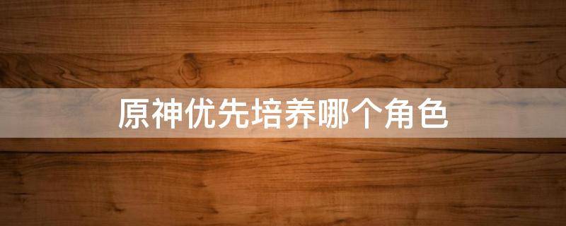 原神优先培养哪个角色 原神优先培养哪个角色好