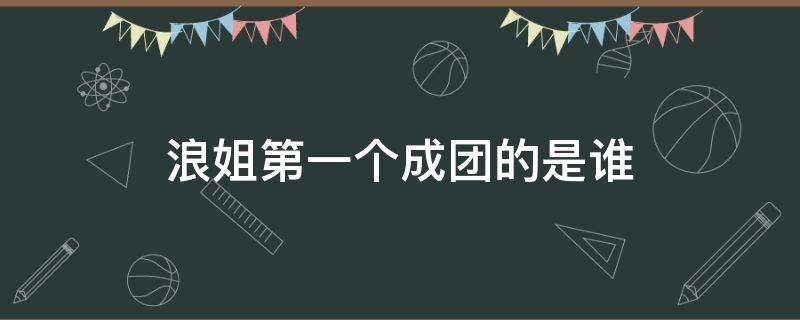 浪姐第一个成团的是谁（浪姐成团是干嘛的）