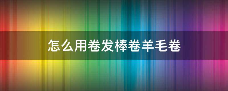 怎么用卷发棒卷羊毛卷 不用卷发棒怎么把头发弄卷羊毛卷