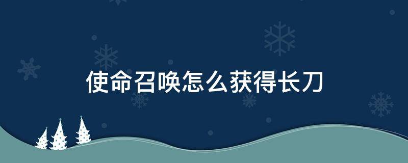 使命召唤怎么获得长刀（使命召唤怎么得到刀）