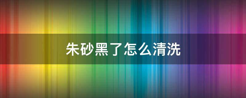 朱砂黑了怎么清洗 朱砂颜色发黑了怎么处理