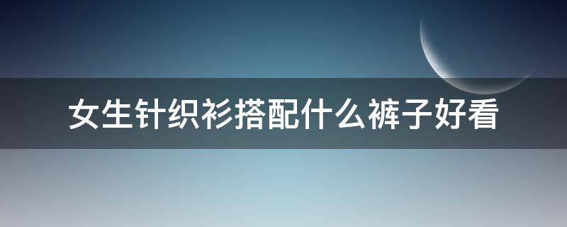 女生针织衫搭配什么裤子好看（针织衫搭配什么裤子最好看）