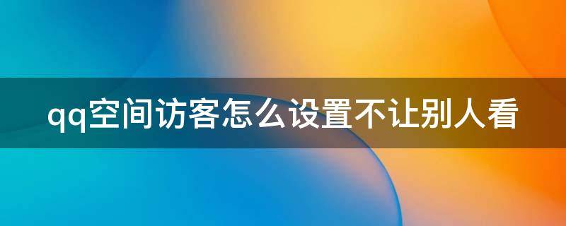 qq空间访客怎么设置不让别人看 qq空间里的访客设置怎么设置成别人看不到