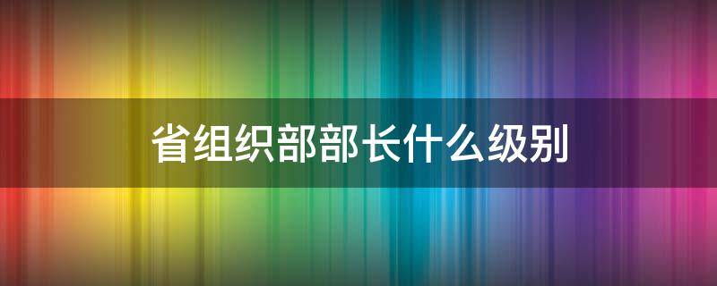 省组织部部长什么级别 云南省组织部部长什么级别