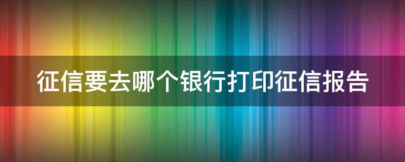 征信要去哪个银行打印征信报告（征信要去哪个银行打印征信报告呢）