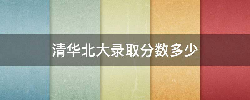 清华北大录取分数多少 清华北大录取分数多少2021