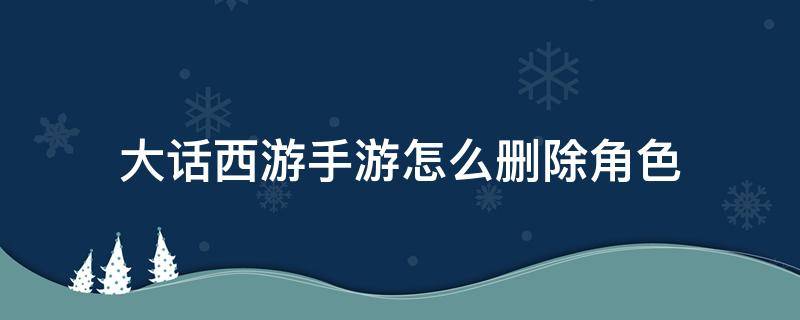 大话西游手游怎么删除角色（大话西游手游怎样删除角色）