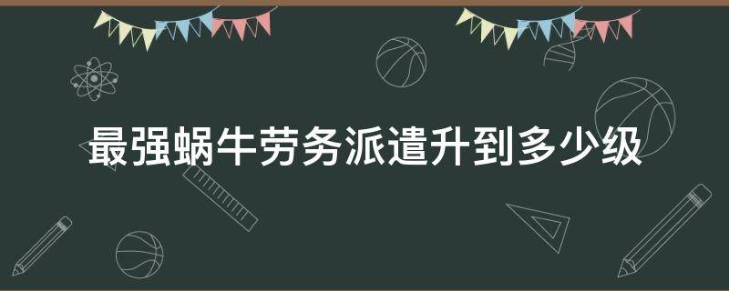 最强蜗牛劳务派遣升到多少级 最强蜗牛劳务派遣满级多少