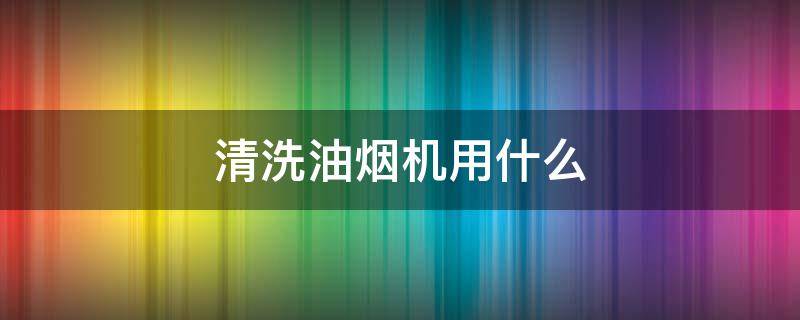 清洗油烟机用什么 清洗油烟机用什么效果最好