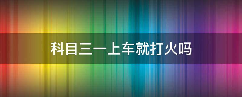 科目三一上车就打火吗（科目三一上车打火就挂了）