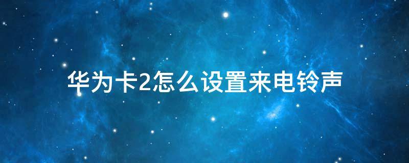 华为卡2怎么设置来电铃声（华为卡2手机铃声怎么设置）