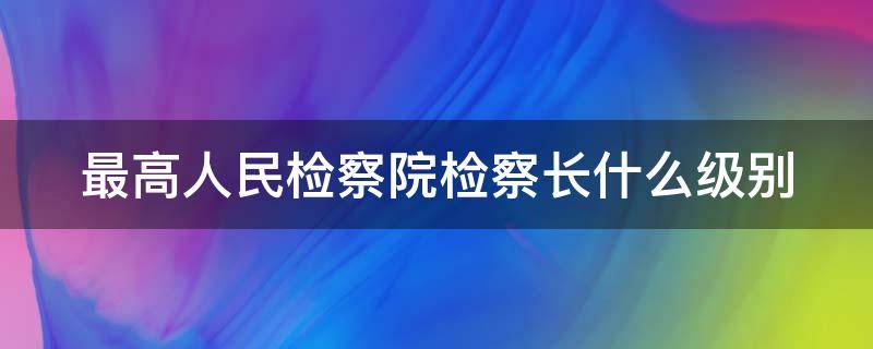 最高人民检察院检察长什么级别 最高人民检察院检察长