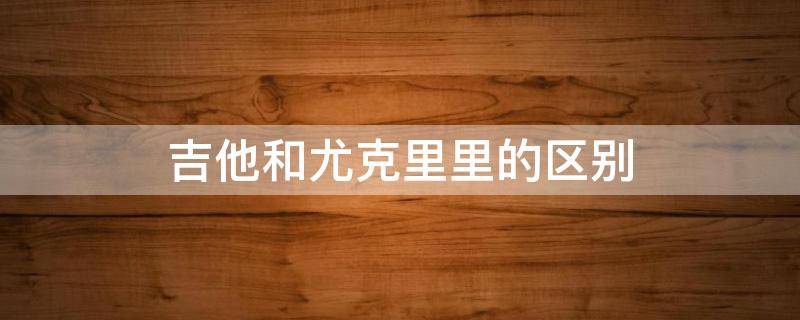 吉他和尤克里里的区别 四弦吉他和尤克里里的区别