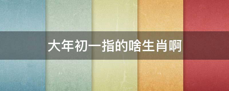 大年初一指的啥生肖啊 大年初一指的什么生肖