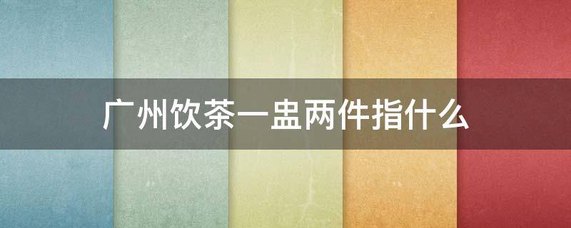 广州饮茶一盅两件指什么 广州饮茶文化里一盅两件是什么意思