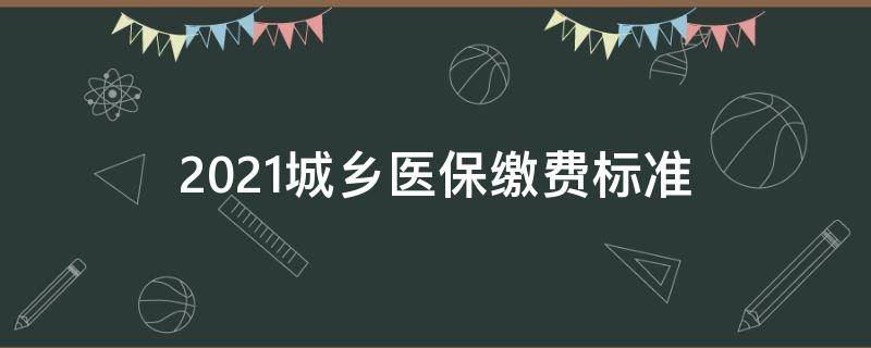 2021城乡医保缴费标准（2021年城乡医保缴费多少）