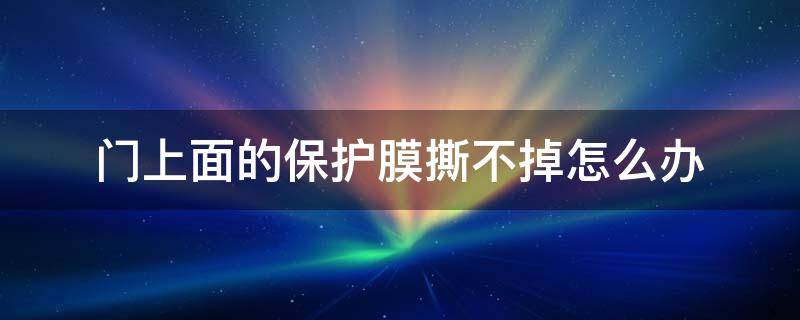 门上面的保护膜撕不掉怎么办 门上面的保护膜老化撕不掉怎么办