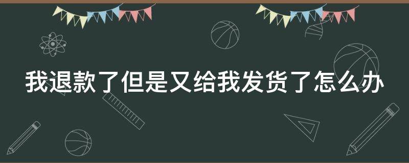 我退款了但是又给我发货了怎么办 我退款了但是又给我发货了怎么办呢