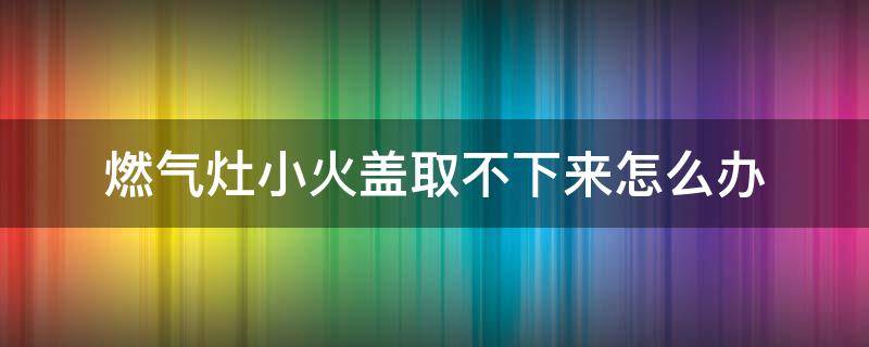 燃气灶小火盖取不下来怎么办 天然气灶小火盖取不下来