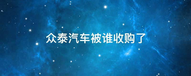 众泰汽车被谁收购了 众泰 上汽收购