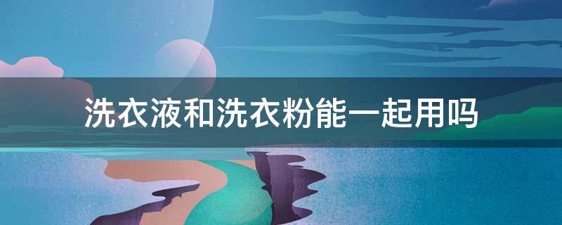 洗衣液和洗衣粉能一起用吗 洗衣粉和洗涤剂能一起用吗