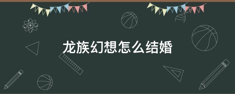 龙族幻想怎么结婚 龙族幻想可以结婚生子吗