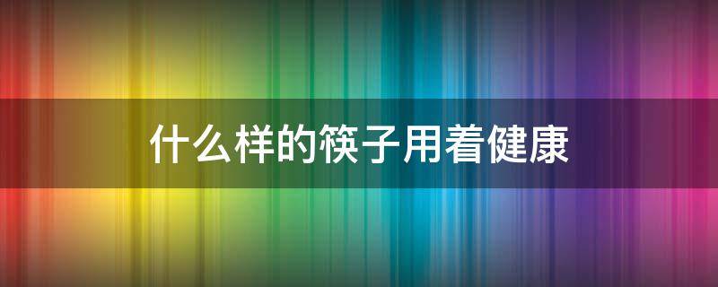 什么样的筷子用着健康（筷子用啥样的健康）