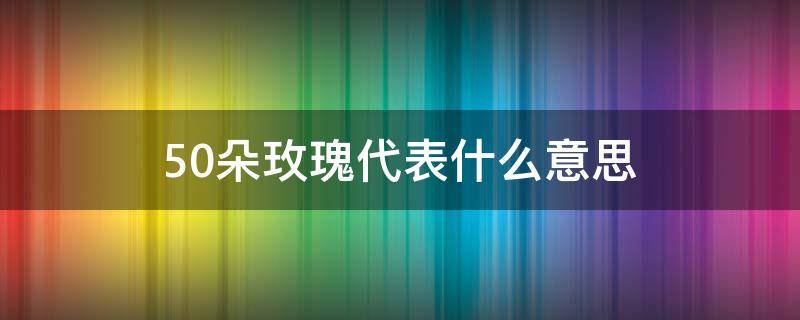 50朵玫瑰代表什么意思（50朵玫瑰代表什么意思 50玫瑰）