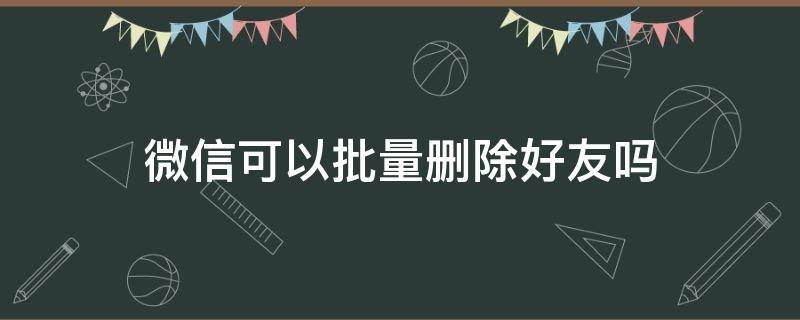 微信可以批量删除好友吗 微信可以批量删除好友吗安卓手机