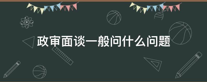 政审面谈一般问什么问题（政审面审时会问些什么问题）