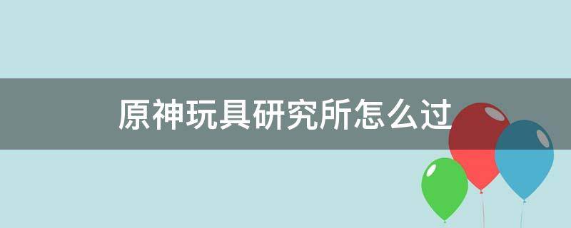 原神玩具研究所怎么过（原神玩具研究所怎么开门啊）