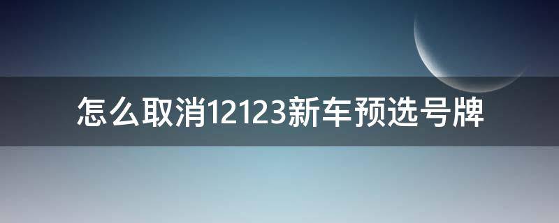怎么取消12123新车预选号牌（12123预选号牌怎么取消）