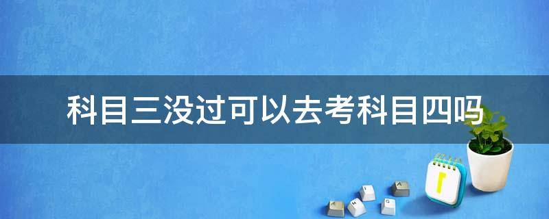 科目三没过可以去考科目四吗（科目三没过能直接考科目四吗）