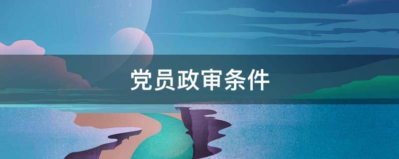 党员政审条件（党员政审条件 规定）