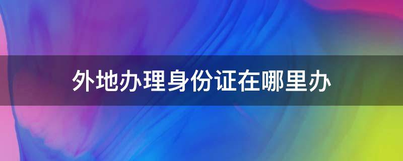 外地办理身份证在哪里办（在外地在哪里办身份证）