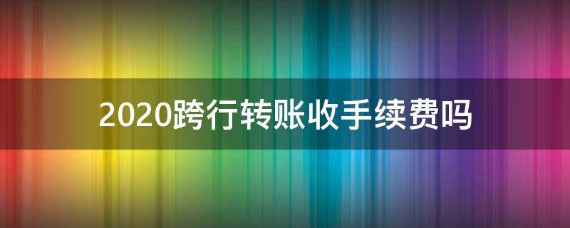 2020跨行转账收手续费吗（跨行转账要手续费吗2020）