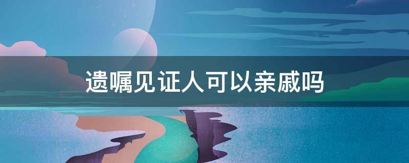 遗嘱见证人可以亲戚吗 遗嘱亲属能作为见证人吗