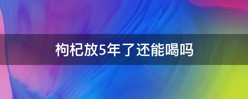 枸杞放5年了还能喝吗 枸杞放了五年还能吃吗