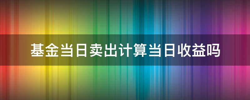 基金当日卖出计算当日收益吗（基金卖出当日收益怎么算）