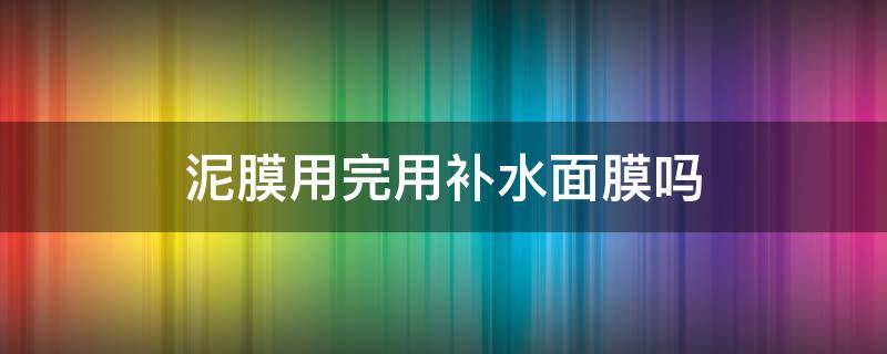 泥膜用完用补水面膜吗（泥面膜后要不要补水面膜）