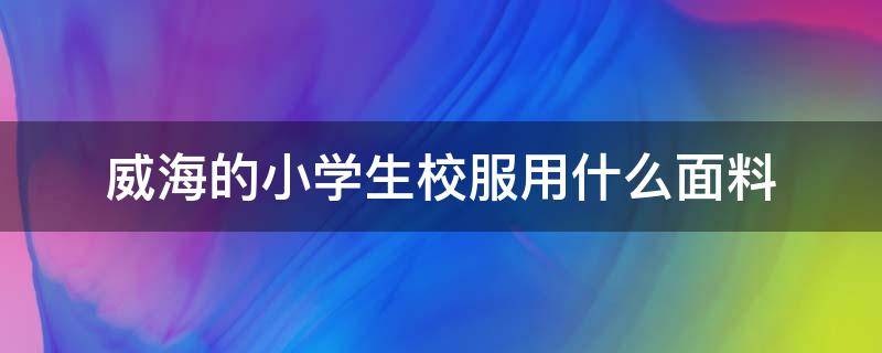 威海的小学生校服用什么面料（威海市校服）