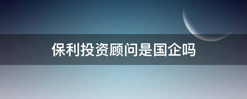 保利投资顾问是国企吗 保利投资顾问怎么样