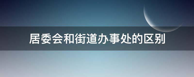 居委会和街道办事处的区别（居委会和街道办事处的区别和联系）