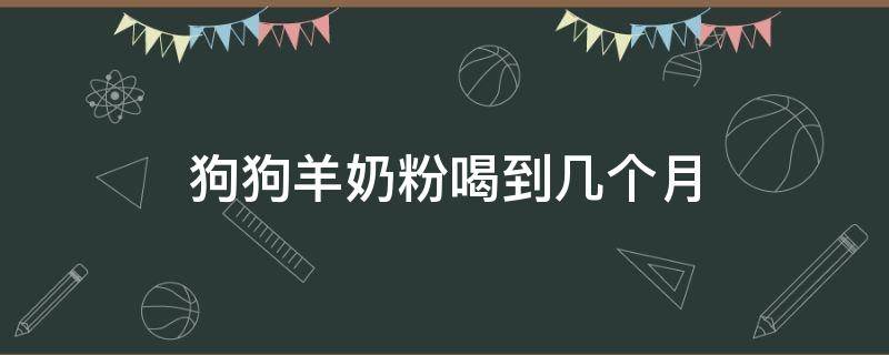 狗狗羊奶粉喝到几个月（狗狗羊奶粉喝到几个月最好）