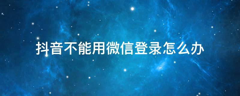 抖音不能用微信登录怎么办 抖音不可以微信登录怎么办