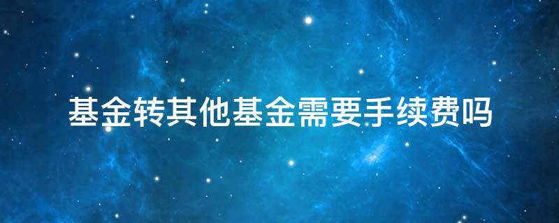 基金转其他基金需要手续费吗 转换其他基金公司基金需要手续费吗