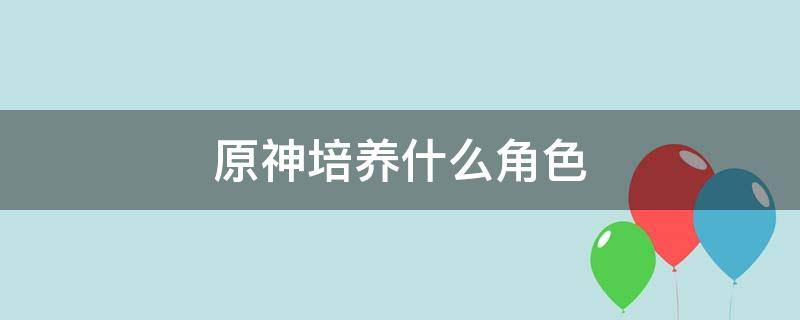 原神培养什么角色（原神培养什么角色比较好2.5）